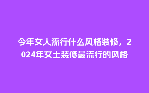 今年女人流行什么风格装修,2024年女士装修最流行的风格_服装百科_第1张_酷尚品 今年女人流行什么风格装修,2024年女士装修最流行的风格_https://www.kushangpin.com_服装百科_第1张