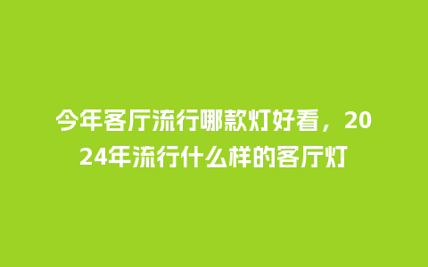 今年客厅流行哪款灯好看,2024年流行什么样的客厅灯_服装百科_第1张_酷尚品 今年客厅流行哪款灯好看,2024年流行什么样的客厅灯_https://www.kushangpin.com_服装百科_第1张