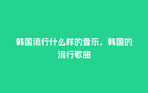 韩国流行什么样的音乐,韩国的流行歌曲_服装百科_第1张_酷尚品 韩国流行什么样的音乐,韩国的流行歌曲_https://www.kushangpin.com_服装百科_第1张