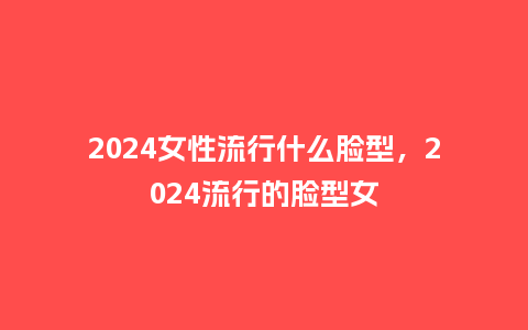 2024女性流行什么脸型,2024流行的脸型女_服装百科_第1张_酷尚品 2024女性流行什么脸型,2024流行的脸型女_https://www.kushangpin.com_服装百科_第1张