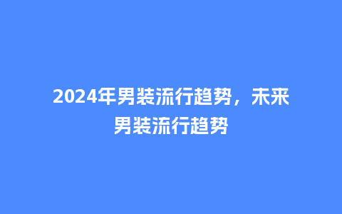 2024年男装流行趋势,未来男装流行趋势_服装百科_第1张_酷尚品 2024年男装流行趋势,未来男装流行趋势_https://www.kushangpin.com_服装百科_第1张