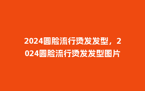 2024圆脸流行烫发发型，2024圆脸流行烫发发型图片_https://www.kushangpin.com_服装百科_第1张