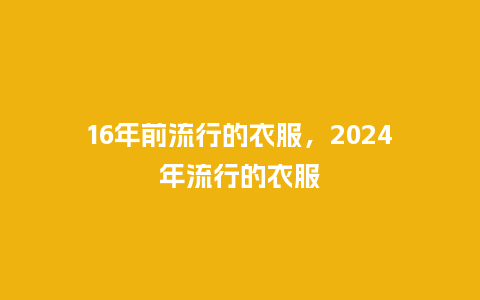16年前流行的衣服,2024年流行的衣服_服装百科_第1张_酷尚品 16年前流行的衣服,2024年流行的衣服_https://www.kushangpin.com_服装百科_第1张