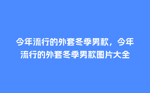 今年流行的外套冬季男款，今年流行的外套冬季男款图片大全_https://www.kushangpin.com_服装百科_第1张