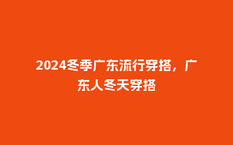 2024冬季广东流行穿搭,广东人冬天穿搭_服装百科_第1张_酷尚品 2024冬季广东流行穿搭,广东人冬天穿搭_https://www.kushangpin.com_服装百科_第1张