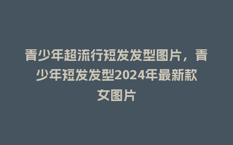 青少年超流行短发发型图片,青少年短发发型2024年最新款女图片_服装百科_第1张_酷尚品 青少年超流行短发发型图片,青少年短发发型2024年最新款女图片_https://www.kushangpin.com_服装百科_第1张