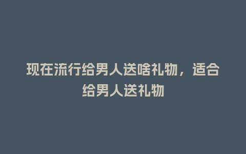 现在流行给男人送啥礼物,适合给男人送礼物_服装百科_第1张_酷尚品 现在流行给男人送啥礼物,适合给男人送礼物_https://www.kushangpin.com_服装百科_第1张