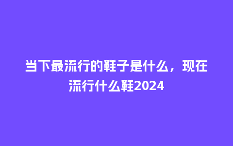 当下最流行的鞋子是什么，现在流行什么鞋2024_https://www.kushangpin.com_服装百科_第1张