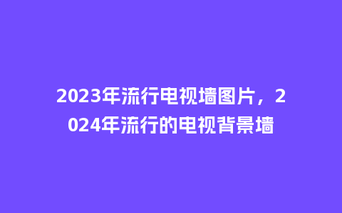 2023年流行电视墙图片,2024年流行的电视背景墙_服装百科_第1张_酷尚品 2023年流行电视墙图片,2024年流行的电视背景墙_https://www.kushangpin.com_服装百科_第1张