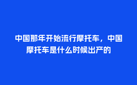 中国那年开始流行摩托车,中国摩托车是什么时候出产的_服装百科_第1张_酷尚品 中国那年开始流行摩托车,中国摩托车是什么时候出产的_https://www.kushangpin.com_服装百科_第1张