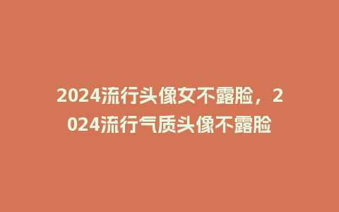 2024流行头像女不露脸,2024流行气质头像不露脸_服装百科_第1张_酷尚品 2024流行头像女不露脸,2024流行气质头像不露脸_https://www.kushangpin.com_服装百科_第1张