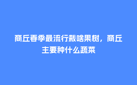 商丘春季最流行栽啥果树,商丘主要种什么蔬菜_服装百科_第1张_酷尚品 商丘春季最流行栽啥果树,商丘主要种什么蔬菜_https://www.kushangpin.com_服装百科_第1张