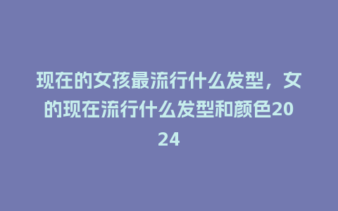 现在的女孩最流行什么发型,女的现在流行什么发型和颜色2024_服装百科_第1张_酷尚品 现在的女孩最流行什么发型,女的现在流行什么发型和颜色2024_https://www.kushangpin.com_服装百科_第1张