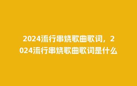 2024流行串烧歌曲歌词,2024流行串烧歌曲歌词是什么_服装百科_第1张_酷尚品 2024流行串烧歌曲歌词,2024流行串烧歌曲歌词是什么_https://www.kushangpin.com_服装百科_第1张