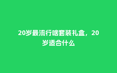 20岁最流行啥套装礼盒,20岁适合什么_服装百科_第1张_酷尚品 20岁最流行啥套装礼盒,20岁适合什么_https://www.kushangpin.com_服装百科_第1张