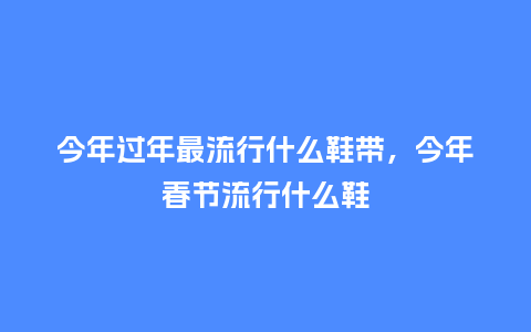 今年过年最流行什么鞋带,今年春节流行什么鞋_服装百科_第1张_酷尚品 今年过年最流行什么鞋带,今年春节流行什么鞋_https://www.kushangpin.com_服装百科_第1张