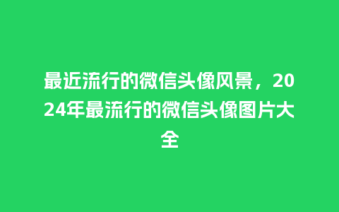 最近流行的微信头像风景,2024年最流行的微信头像图片大全_服装百科_第1张_酷尚品 最近流行的微信头像风景,2024年最流行的微信头像图片大全_https://www.kushangpin.com_服装百科_第1张