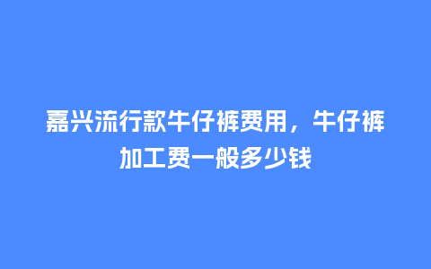 嘉兴流行款牛仔裤费用,牛仔裤加工费一般多少钱_服装百科_第1张_酷尚品 嘉兴流行款牛仔裤费用,牛仔裤加工费一般多少钱_https://www.kushangpin.com_服装百科_第1张