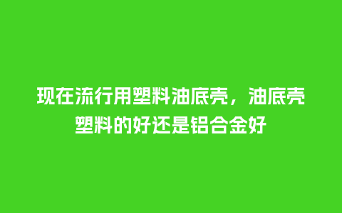 现在流行用塑料油底壳，油底壳塑料的好还是铝合金好_https://www.kushangpin.com_服装百科_第1张