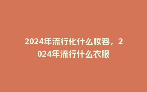 2024年流行化什么妆容,2024年流行什么衣服_服装百科_第1张_酷尚品 2024年流行化什么妆容,2024年流行什么衣服_https://www.kushangpin.com_服装百科_第1张
