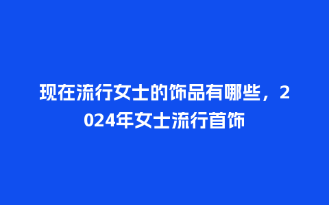 现在流行女士的饰品有哪些,2024年女士流行首饰_服装百科_第1张_酷尚品 现在流行女士的饰品有哪些,2024年女士流行首饰_https://www.kushangpin.com_服装百科_第1张