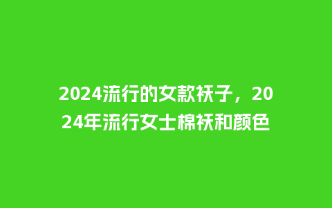 2024流行的女款袄子,2024年流行女士棉袄和颜色_服装百科_第1张_酷尚品 2024流行的女款袄子,2024年流行女士棉袄和颜色_https://www.kushangpin.com_服装百科_第1张