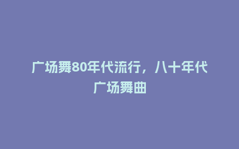 广场舞80年代流行,八十年代广场舞曲_服装百科_第1张_酷尚品 广场舞80年代流行,八十年代广场舞曲_https://www.kushangpin.com_服装百科_第1张