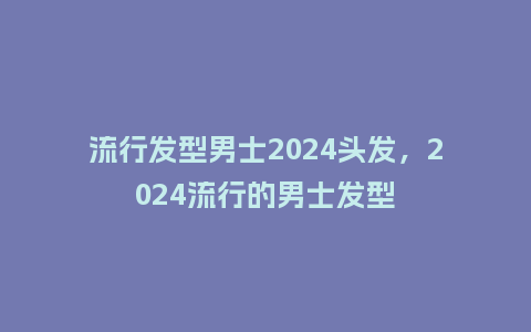 流行发型男士2024头发,2024流行的男士发型_服装百科_第1张_酷尚品 流行发型男士2024头发,2024流行的男士发型_https://www.kushangpin.com_服装百科_第1张