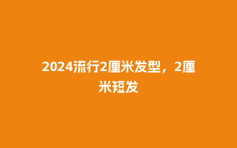 2024流行2厘米发型,2厘米短发_服装百科_第1张_酷尚品 2024流行2厘米发型,2厘米短发_https://www.kushangpin.com_服装百科_第1张