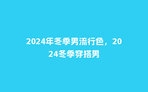 2024年冬季男流行色,2024冬季穿搭男_服装百科_第1张_酷尚品 2024年冬季男流行色,2024冬季穿搭男_https://www.kushangpin.com_服装百科_第1张