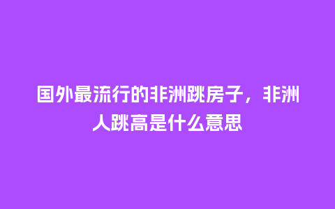 国外最流行的非洲跳房子,非洲人跳高是什么意思_服装百科_第1张_酷尚品 国外最流行的非洲跳房子,非洲人跳高是什么意思_https://www.kushangpin.com_服装百科_第1张