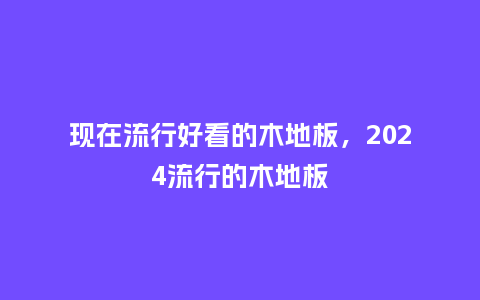 现在流行好看的木地板,2024流行的木地板_服装百科_第1张_酷尚品 现在流行好看的木地板,2024流行的木地板_https://www.kushangpin.com_服装百科_第1张