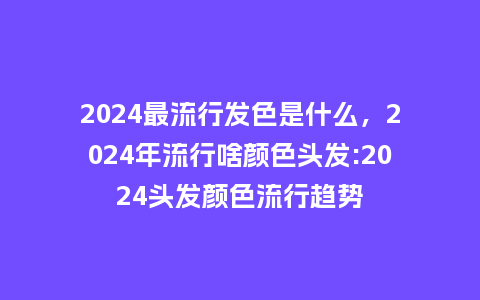 2024最流行发色是什么,2024年流行啥颜色头发:2024头发颜色流行趋势_服装百科_第1张_酷尚品 2024最流行发色是什么,2024年流行啥颜色头发:2024头发颜色流行趋势_https://www.kushangpin.com_服装百科_第1张