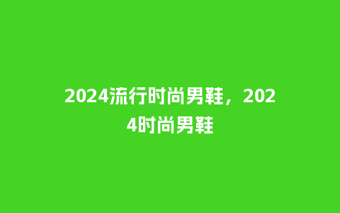 2024流行时尚男鞋，2024时尚男鞋_https://www.kushangpin.com_服装百科_第1张