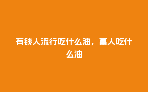 有钱人流行吃什么油,富人吃什么油_服装百科_第1张_酷尚品 有钱人流行吃什么油,富人吃什么油_https://www.kushangpin.com_服装百科_第1张