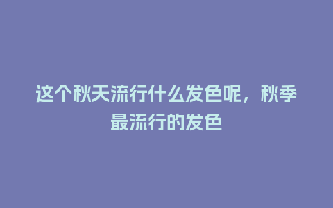 这个秋天流行什么发色呢,秋季最流行的发色_服装百科_第1张_酷尚品 这个秋天流行什么发色呢,秋季最流行的发色_https://www.kushangpin.com_服装百科_第1张