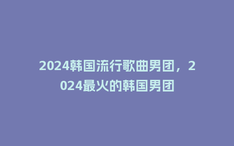 2024韩国流行歌曲男团,2024最火的韩国男团_服装百科_第1张_酷尚品 2024韩国流行歌曲男团,2024最火的韩国男团_https://www.kushangpin.com_服装百科_第1张
