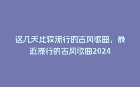 这几天比较流行的古风歌曲,最近流行的古风歌曲2024_服装百科_第1张_酷尚品 这几天比较流行的古风歌曲,最近流行的古风歌曲2024_https://www.kushangpin.com_服装百科_第1张