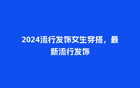 2024流行发饰女生穿搭,最新流行发饰_服装百科_第1张_酷尚品 2024流行发饰女生穿搭,最新流行发饰_https://www.kushangpin.com_服装百科_第1张