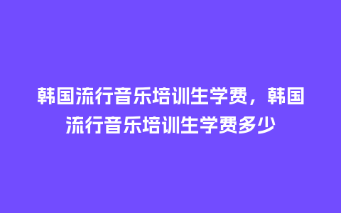 韩国流行音乐培训生学费,韩国流行音乐培训生学费多少_服装百科_第1张_酷尚品 韩国流行音乐培训生学费,韩国流行音乐培训生学费多少_https://www.kushangpin.com_服装百科_第1张