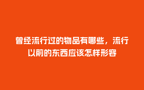 曾经流行过的物品有哪些，流行以前的东西应该怎样形容_https://www.kushangpin.com_服装百科_第1张