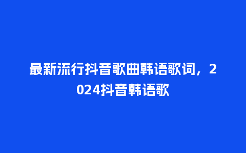 最新流行抖音歌曲韩语歌词，2024抖音韩语歌_https://www.kushangpin.com_服装百科_第1张
