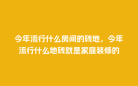 今年流行什么房间的砖地,今年流行什么地砖就是家庭装修的_服装百科_第1张_酷尚品 今年流行什么房间的砖地,今年流行什么地砖就是家庭装修的_https://www.kushangpin.com_服装百科_第1张