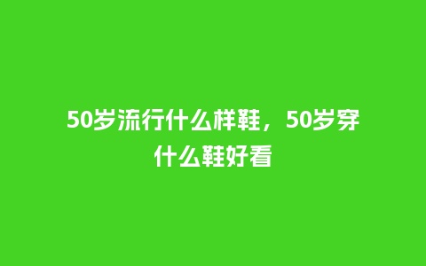 50岁流行什么样鞋,50岁穿什么鞋好看_服装百科_第1张_酷尚品 50岁流行什么样鞋,50岁穿什么鞋好看_https://www.kushangpin.com_服装百科_第1张