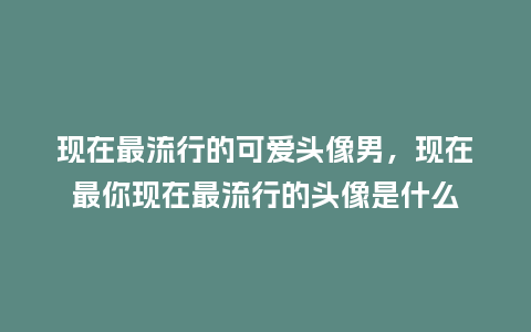 现在最流行的可爱头像男,现在最你现在最流行的头像是什么_服装百科_第1张_酷尚品 现在最流行的可爱头像男,现在最你现在最流行的头像是什么_https://www.kushangpin.com_服装百科_第1张