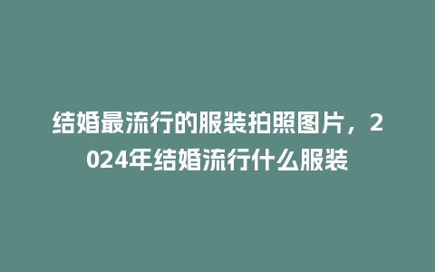 结婚最流行的服装拍照图片,2024年结婚流行什么服装_服装百科_第1张_酷尚品 结婚最流行的服装拍照图片,2024年结婚流行什么服装_https://www.kushangpin.com_服装百科_第1张