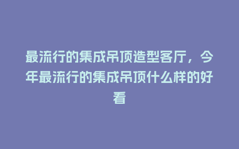 最流行的集成吊顶造型客厅,今年最流行的集成吊顶什么样的好看_服装百科_第1张_酷尚品 最流行的集成吊顶造型客厅,今年最流行的集成吊顶什么样的好看_https://www.kushangpin.com_服装百科_第1张
