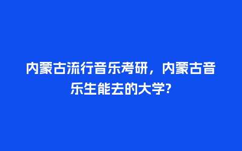 内蒙古流行音乐考研,内蒙古音乐生能去的大学?_服装百科_第1张_酷尚品 内蒙古流行音乐考研,内蒙古音乐生能去的大学?_https://www.kushangpin.com_服装百科_第1张