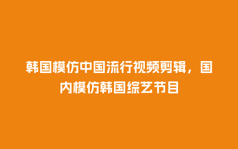 韩国模仿中国流行视频剪辑,国内模仿韩国综艺节目_服装百科_第1张_酷尚品 韩国模仿中国流行视频剪辑,国内模仿韩国综艺节目_https://www.kushangpin.com_服装百科_第1张