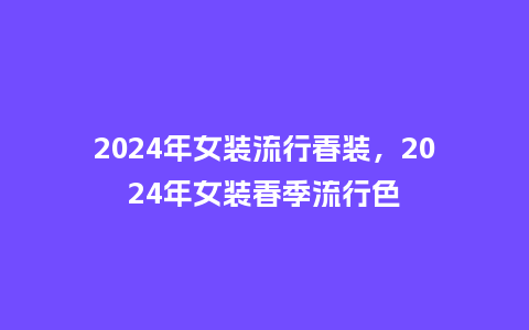 2024年女装流行春装,2024年女装春季流行色_服装百科_第1张_酷尚品 2024年女装流行春装,2024年女装春季流行色_https://www.kushangpin.com_服装百科_第1张